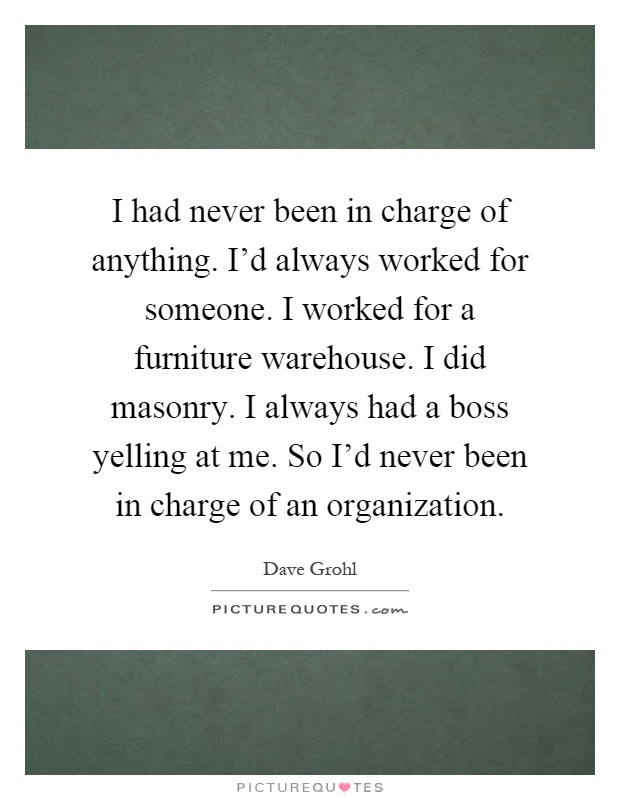 I had never been in charge of anything. I'd always worked for someone. I worked for a furniture warehouse. I did masonry. I always had a boss yelling at me. So I'd never been in charge of an organization Picture Quote #1