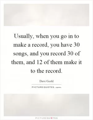 Usually, when you go in to make a record, you have 30 songs, and you record 30 of them, and 12 of them make it to the record Picture Quote #1
