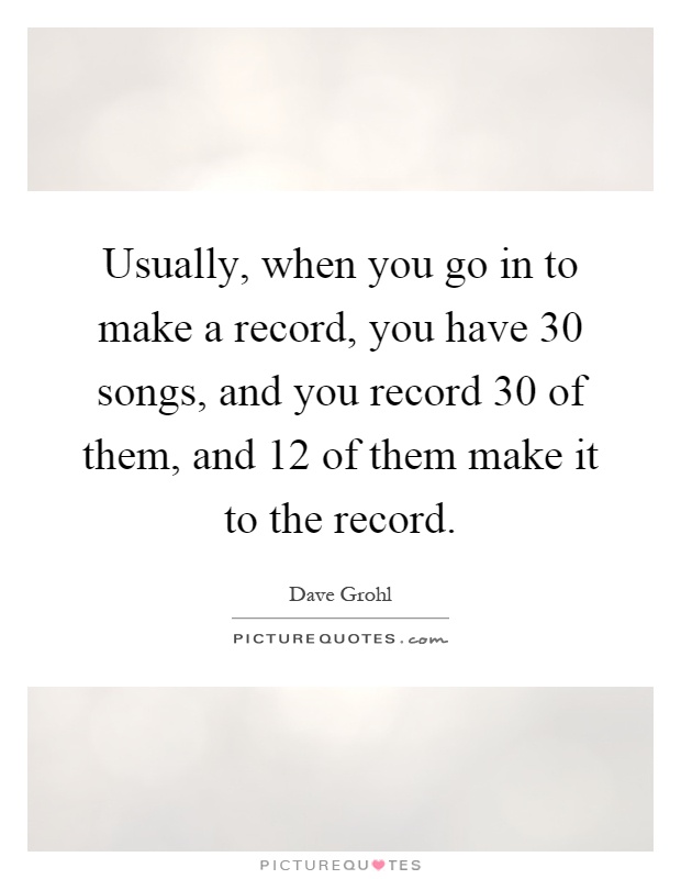Usually, when you go in to make a record, you have 30 songs, and you record 30 of them, and 12 of them make it to the record Picture Quote #1