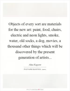 Objects of every sort are materials for the new art: paint, food, chairs, electric and neon lights, smoke, water, old socks, a dog, movies, a thousand other things which will be discovered by the present generation of artists Picture Quote #1