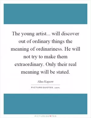 The young artist... will discover out of ordinary things the meaning of ordinariness. He will not try to make them extraordinary. Only their real meaning will be stated Picture Quote #1