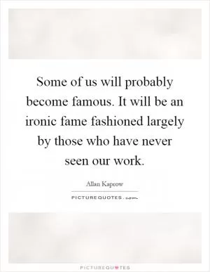 Some of us will probably become famous. It will be an ironic fame fashioned largely by those who have never seen our work Picture Quote #1
