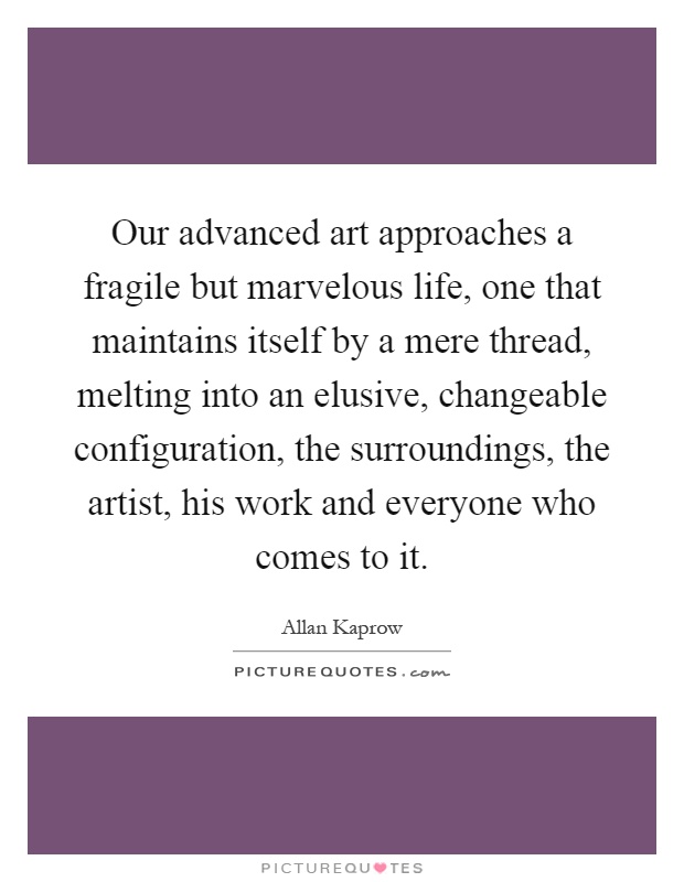 Our advanced art approaches a fragile but marvelous life, one that maintains itself by a mere thread, melting into an elusive, changeable configuration, the surroundings, the artist, his work and everyone who comes to it Picture Quote #1