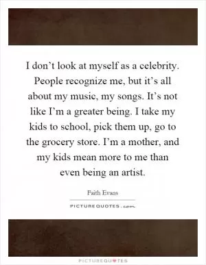 I don’t look at myself as a celebrity. People recognize me, but it’s all about my music, my songs. It’s not like I’m a greater being. I take my kids to school, pick them up, go to the grocery store. I’m a mother, and my kids mean more to me than even being an artist Picture Quote #1
