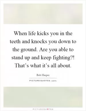 When life kicks you in the teeth and knocks you down to the ground. Are you able to stand up and keep fighting?! That’s what it’s all about Picture Quote #1