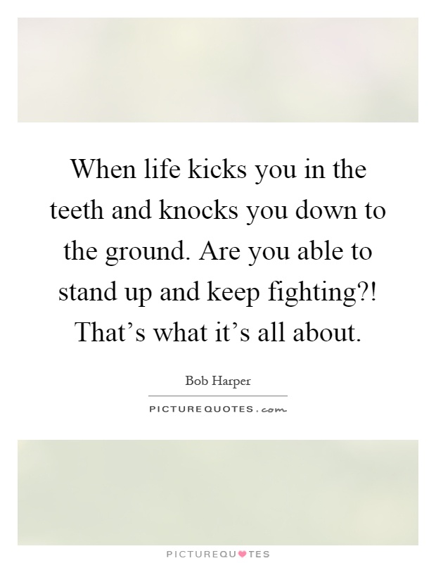When life kicks you in the teeth and knocks you down to the ground. Are you able to stand up and keep fighting?! That's what it's all about Picture Quote #1
