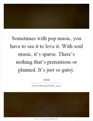 Sometimes with pop music, you have to see it to love it. With soul music, it’s sparse. There’s nothing that’s pretentious or planned. It’s just so gutsy Picture Quote #1