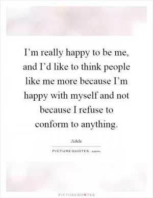 I’m really happy to be me, and I’d like to think people like me more because I’m happy with myself and not because I refuse to conform to anything Picture Quote #1