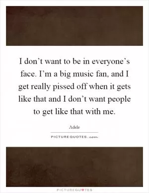 I don’t want to be in everyone’s face. I’m a big music fan, and I get really pissed off when it gets like that and I don’t want people to get like that with me Picture Quote #1