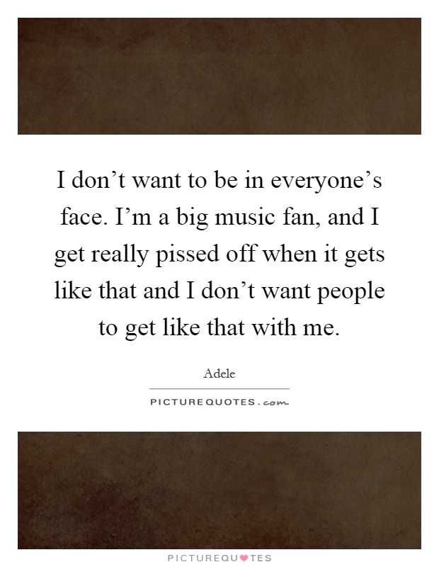 I don't want to be in everyone's face. I'm a big music fan, and I get really pissed off when it gets like that and I don't want people to get like that with me Picture Quote #1