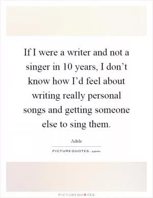 If I were a writer and not a singer in 10 years, I don’t know how I’d feel about writing really personal songs and getting someone else to sing them Picture Quote #1