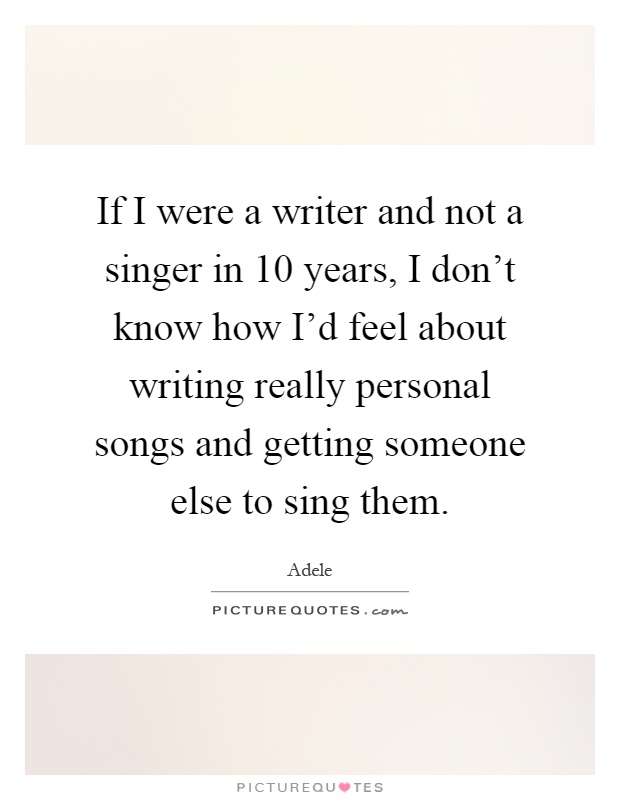 If I were a writer and not a singer in 10 years, I don't know how I'd feel about writing really personal songs and getting someone else to sing them Picture Quote #1