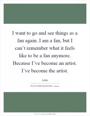 I want to go and see things as a fan again. I am a fan, but I can’t remember what it feels like to be a fan anymore. Because I’ve become an artist. I’ve become the artist Picture Quote #1