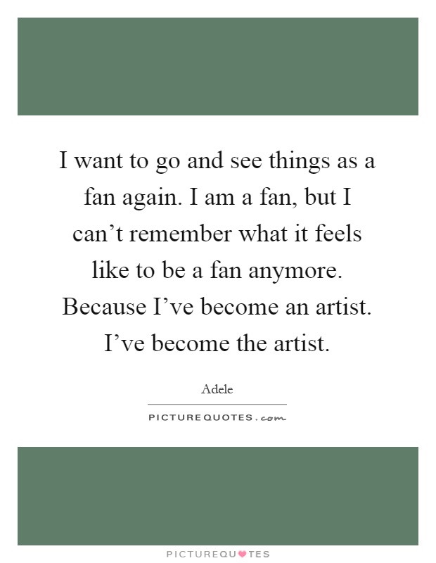 I want to go and see things as a fan again. I am a fan, but I can't remember what it feels like to be a fan anymore. Because I've become an artist. I've become the artist Picture Quote #1