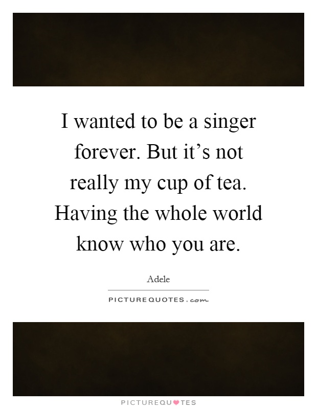 I wanted to be a singer forever. But it's not really my cup of tea. Having the whole world know who you are Picture Quote #1