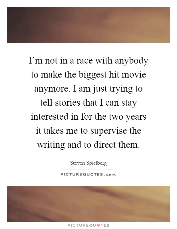 I'm not in a race with anybody to make the biggest hit movie anymore. I am just trying to tell stories that I can stay interested in for the two years it takes me to supervise the writing and to direct them Picture Quote #1