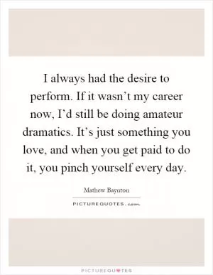 I always had the desire to perform. If it wasn’t my career now, I’d still be doing amateur dramatics. It’s just something you love, and when you get paid to do it, you pinch yourself every day Picture Quote #1