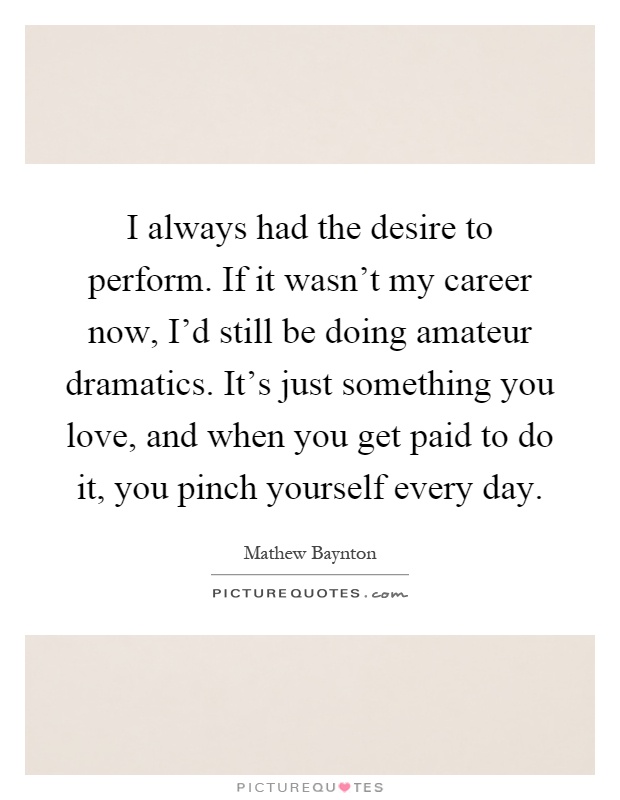 I always had the desire to perform. If it wasn't my career now, I'd still be doing amateur dramatics. It's just something you love, and when you get paid to do it, you pinch yourself every day Picture Quote #1