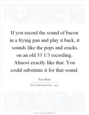 If you record the sound of bacon in a frying pan and play it back, it sounds like the pops and cracks on an old 33 1/3 recording. Almost exactly like that. You could substitute it for that sound Picture Quote #1