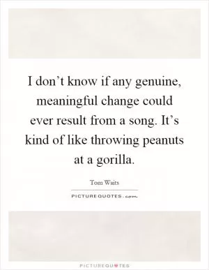 I don’t know if any genuine, meaningful change could ever result from a song. It’s kind of like throwing peanuts at a gorilla Picture Quote #1