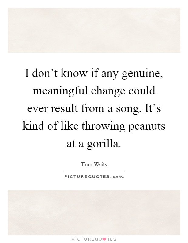 I don't know if any genuine, meaningful change could ever result from a song. It's kind of like throwing peanuts at a gorilla Picture Quote #1