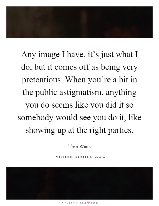 Any image I have, it's just what I do, but it comes off as being very pretentious. When you're a bit in the public astigmatism, anything you do seems like you did it so somebody would see you do it, like showing up at the right parties Picture Quote #1