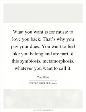 What you want is for music to love you back. That’s why you pay your dues. You want to feel like you belong and are part of this symbiosis, metamorphosis, whatever you want to call it Picture Quote #1