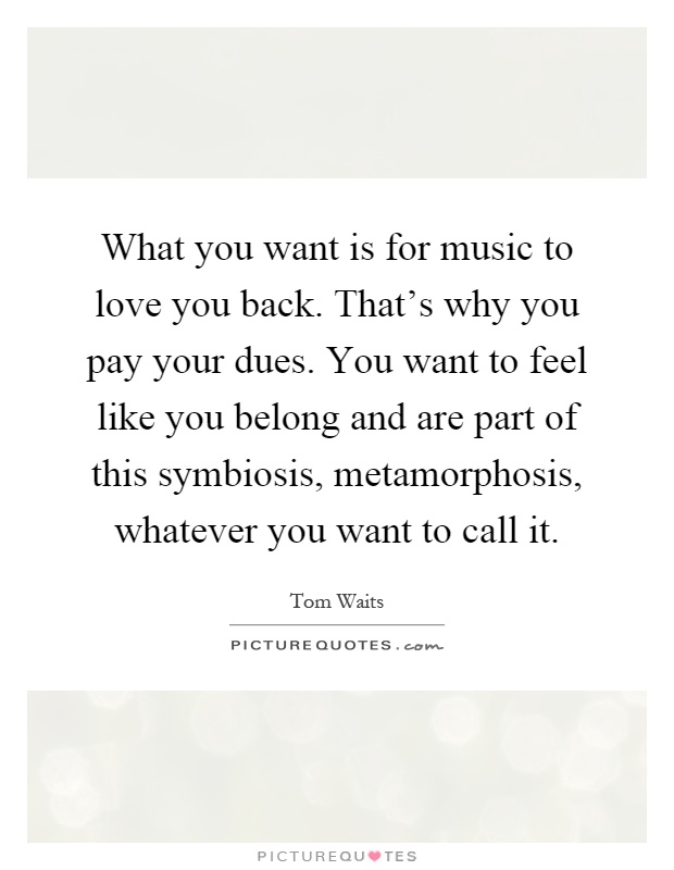 What you want is for music to love you back. That's why you pay your dues. You want to feel like you belong and are part of this symbiosis, metamorphosis, whatever you want to call it Picture Quote #1