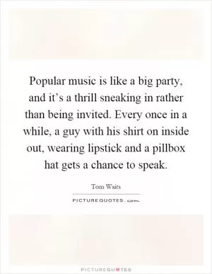 Popular music is like a big party, and it’s a thrill sneaking in rather than being invited. Every once in a while, a guy with his shirt on inside out, wearing lipstick and a pillbox hat gets a chance to speak Picture Quote #1