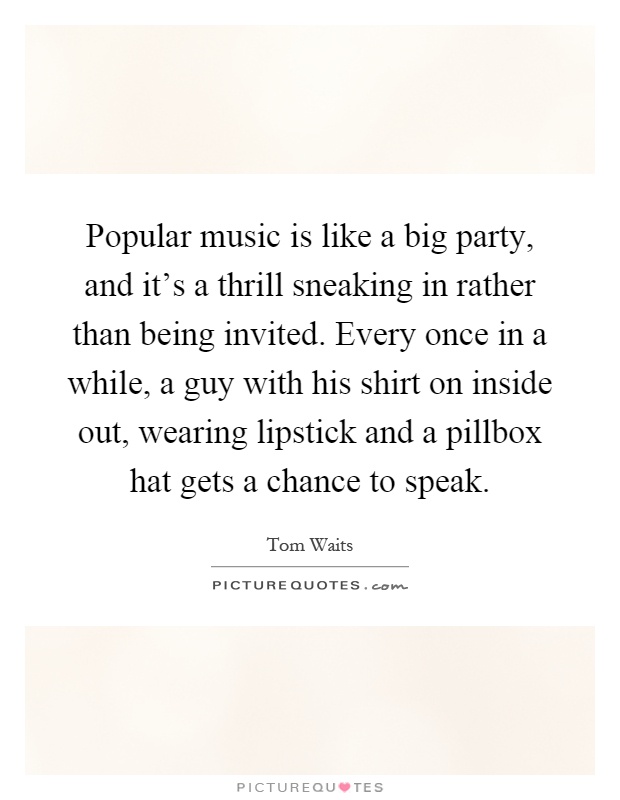 Popular music is like a big party, and it's a thrill sneaking in rather than being invited. Every once in a while, a guy with his shirt on inside out, wearing lipstick and a pillbox hat gets a chance to speak Picture Quote #1