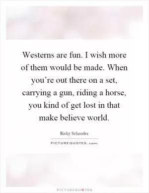 Westerns are fun. I wish more of them would be made. When you’re out there on a set, carrying a gun, riding a horse, you kind of get lost in that make believe world Picture Quote #1