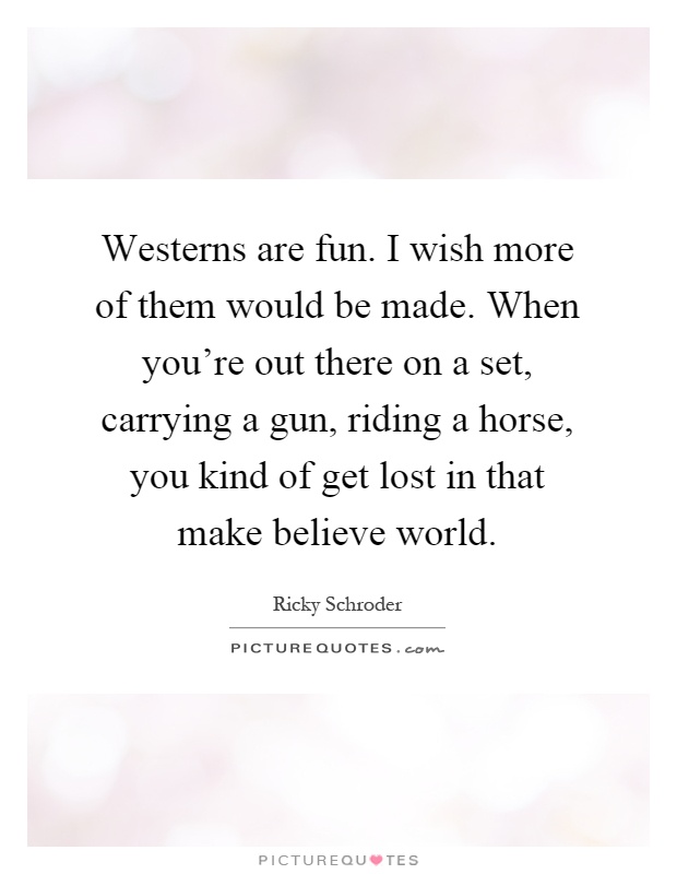 Westerns are fun. I wish more of them would be made. When you're out there on a set, carrying a gun, riding a horse, you kind of get lost in that make believe world Picture Quote #1