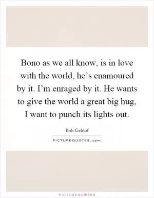 Bono as we all know, is in love with the world, he’s enamoured by it. I’m enraged by it. He wants to give the world a great big hug, I want to punch its lights out Picture Quote #1