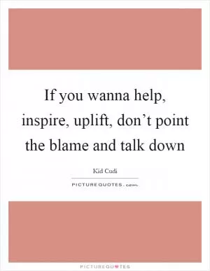 If you wanna help, inspire, uplift, don’t point the blame and talk down Picture Quote #1