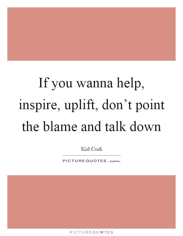 If you wanna help, inspire, uplift, don't point the blame and talk down Picture Quote #1