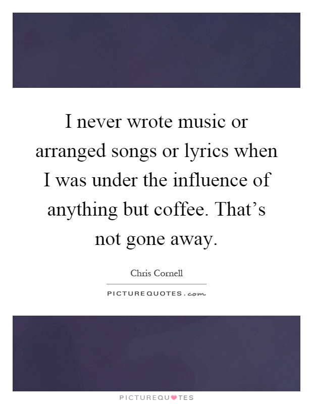 I never wrote music or arranged songs or lyrics when I was under the influence of anything but coffee. That's not gone away Picture Quote #1