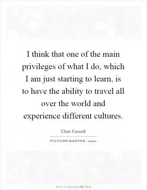 I think that one of the main privileges of what I do, which I am just starting to learn, is to have the ability to travel all over the world and experience different cultures Picture Quote #1