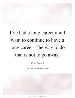 I’ve had a long career and I want to continue to have a long career. The way to do that is not to go away Picture Quote #1
