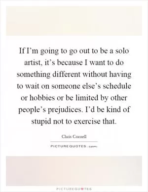 If I’m going to go out to be a solo artist, it’s because I want to do something different without having to wait on someone else’s schedule or hobbies or be limited by other people’s prejudices. I’d be kind of stupid not to exercise that Picture Quote #1