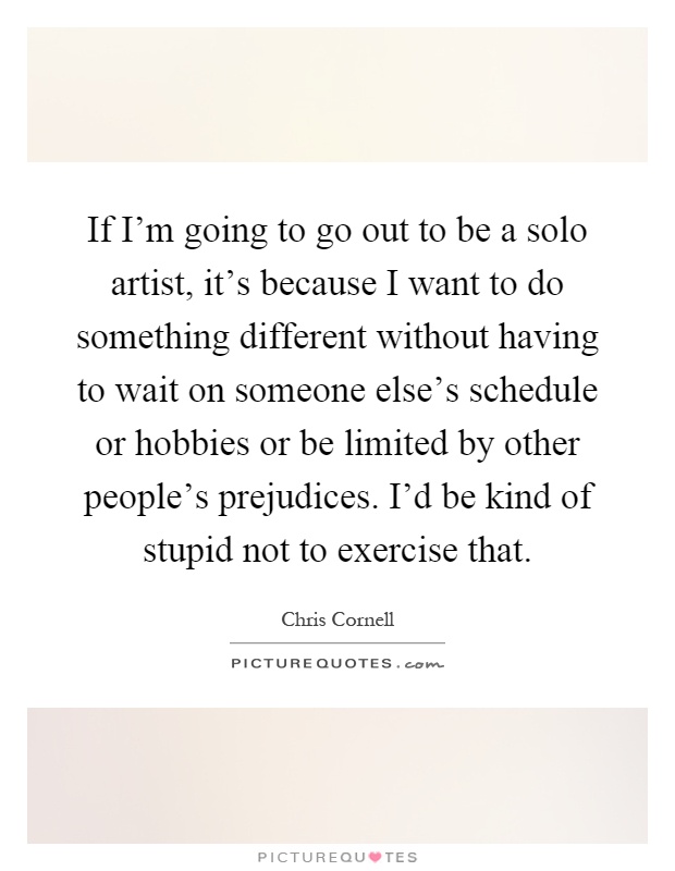 If I'm going to go out to be a solo artist, it's because I want to do something different without having to wait on someone else's schedule or hobbies or be limited by other people's prejudices. I'd be kind of stupid not to exercise that Picture Quote #1