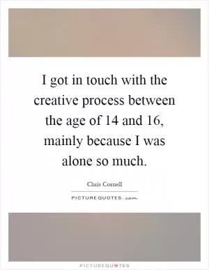 I got in touch with the creative process between the age of 14 and 16, mainly because I was alone so much Picture Quote #1