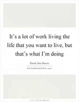It’s a lot of work living the life that you want to live, but that’s what I’m doing Picture Quote #1