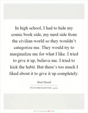 In high school, I had to hide my comic book side, my nerd side from the civilian world so they wouldn’t categorize me. They would try to marginalize me for what I like. I tried to give it up, believe me. I tried to kick the habit. But there’s too much I liked about it to give it up completely Picture Quote #1
