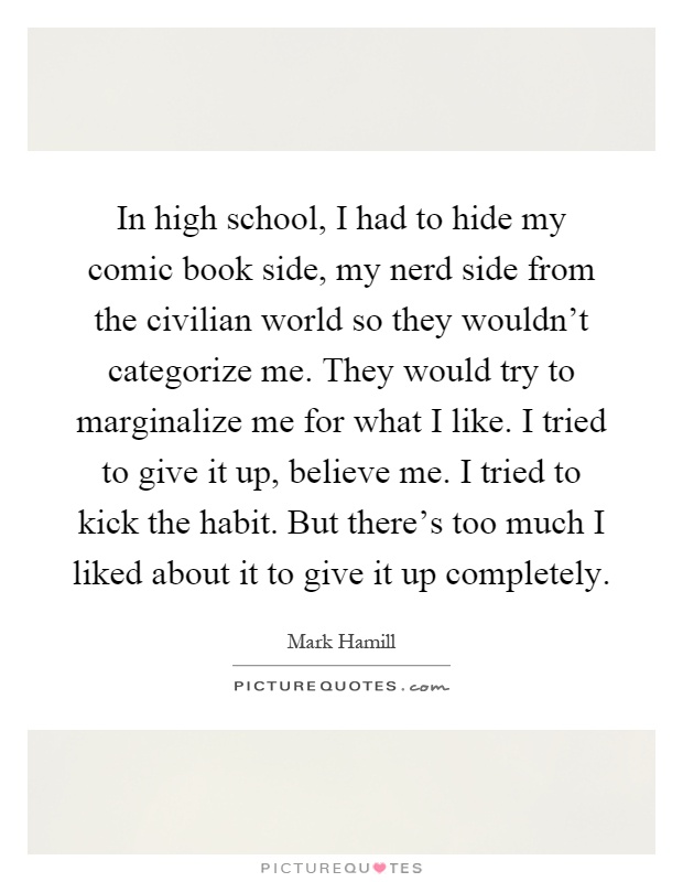 In high school, I had to hide my comic book side, my nerd side from the civilian world so they wouldn't categorize me. They would try to marginalize me for what I like. I tried to give it up, believe me. I tried to kick the habit. But there's too much I liked about it to give it up completely Picture Quote #1