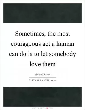 Sometimes, the most courageous act a human can do is to let somebody love them Picture Quote #1