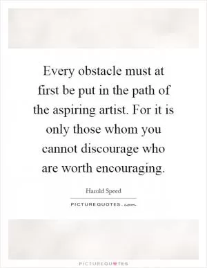 Every obstacle must at first be put in the path of the aspiring artist. For it is only those whom you cannot discourage who are worth encouraging Picture Quote #1