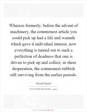 Whereas formerly, before the advent of machinery, the commonest article you could pick up had a life and warmth which gave it individual interest, now everything is turned out to such a perfection of deadness that one is driven to pick up and collect, in sheer desperation, the commonest rubbish still surviving from the earlier periods Picture Quote #1