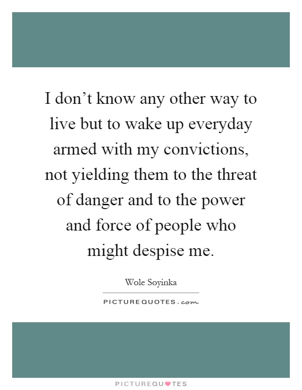 I don't know any other way to live but to wake up everyday armed with my convictions, not yielding them to the threat of danger and to the power and force of people who might despise me Picture Quote #1