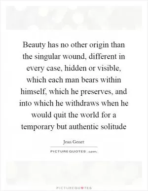 Beauty has no other origin than the singular wound, different in every case, hidden or visible, which each man bears within himself, which he preserves, and into which he withdraws when he would quit the world for a temporary but authentic solitude Picture Quote #1