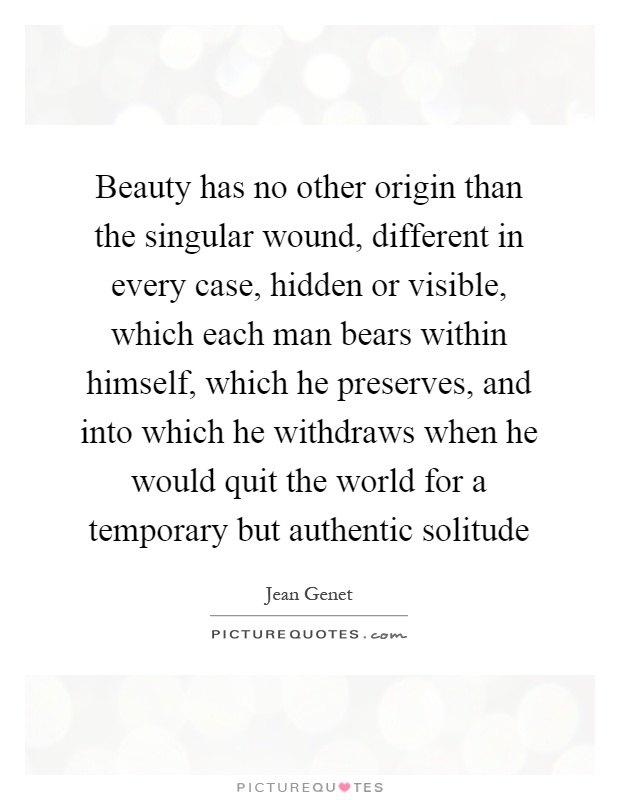 Beauty has no other origin than the singular wound, different in every case, hidden or visible, which each man bears within himself, which he preserves, and into which he withdraws when he would quit the world for a temporary but authentic solitude Picture Quote #1